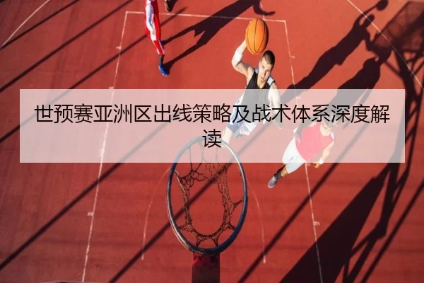 世预赛亚洲区出线策略及战术体系深度解读