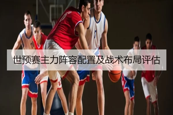 世预赛主力阵容配置及战术布局评估