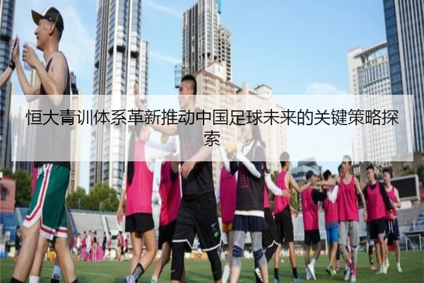 恒大青训体系革新推动中国足球未来的关键策略探索