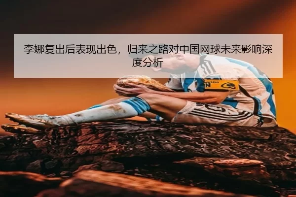 李娜复出后表现出色，归来之路对中国网球未来影响深度分析
