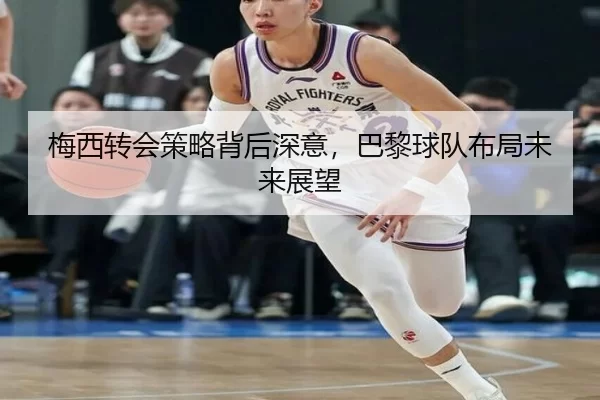 梅西转会策略背后深意，巴黎球队布局未来展望